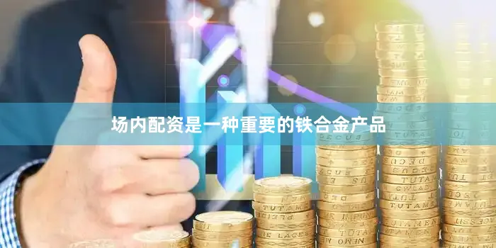 场内配资是一种重要的铁合金产品