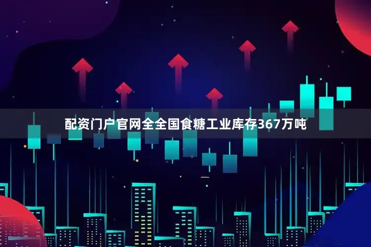 配资门户官网全全国食糖工业库存367万吨