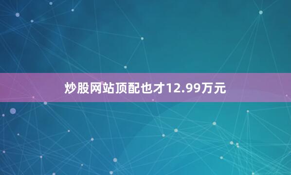 炒股网站顶配也才12.99万元