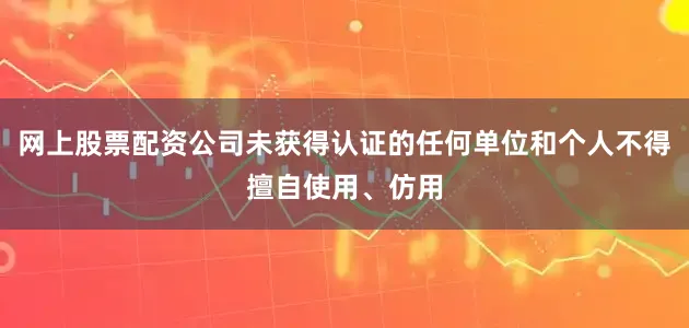 网上股票配资公司未获得认证的任何单位和个人不得擅自使用、仿用