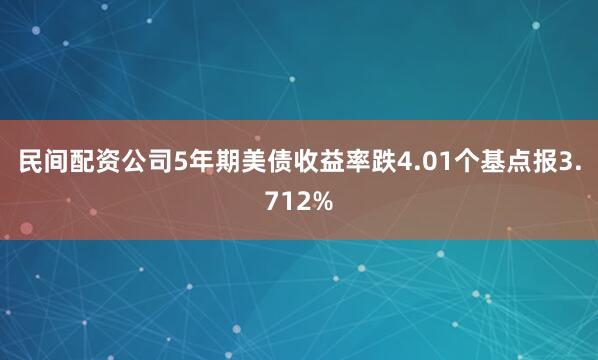 民间配资公司5年期美债收益率跌4.01个基点报3.712%