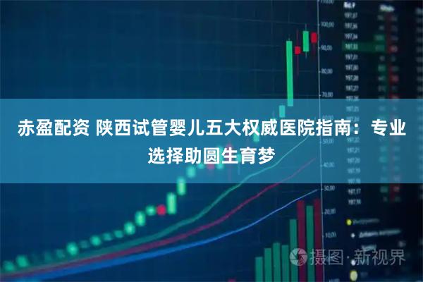 赤盈配资 陕西试管婴儿五大权威医院指南：专业选择助圆生育梦