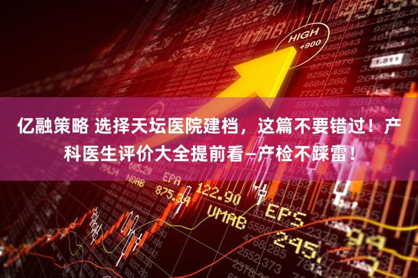 亿融策略 选择天坛医院建档，这篇不要错过！产科医生评价大全提前看—产检不踩雷！