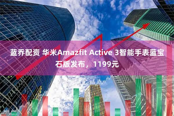 蓝乔配资 华米Amazfit Active 3智能手表蓝宝石版发布，1199元