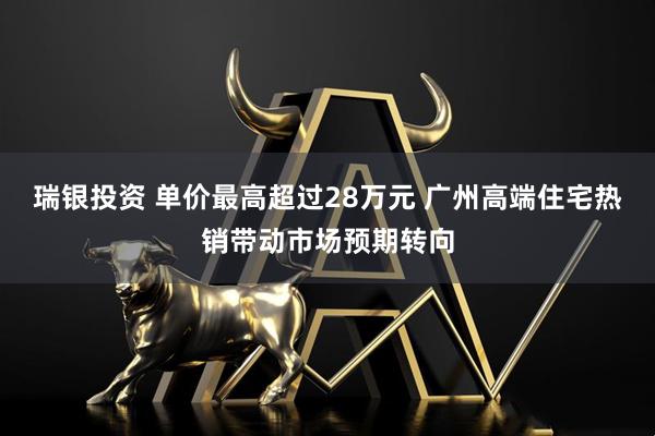 瑞银投资 单价最高超过28万元 广州高端住宅热销带动市场预期转向