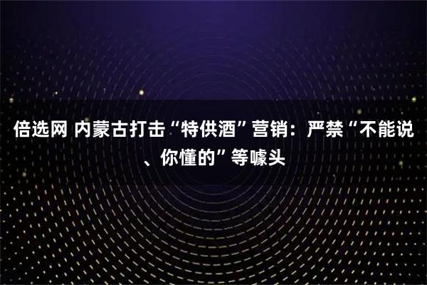 倍选网 内蒙古打击“特供酒”营销：严禁“不能说、你懂的”等噱头