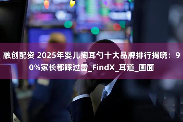 融创配资 2025年婴儿掏耳勺十大品牌排行揭晓：90%家长都踩过雷_FindX_耳道_画面