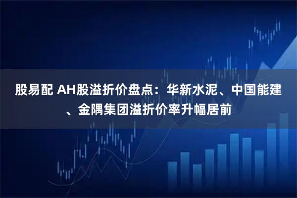 股易配 AH股溢折价盘点：华新水泥、中国能建、金隅集团溢折价率升幅居前