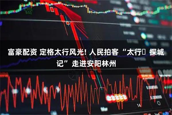 富豪配资 定格太行风光! 人民拍客 “太行・探城记” 走进安阳林州