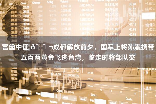 富鑫中证 🌬成都解放前夕，国军上将孙震携带五百两黄金飞逃台湾，临走时将部队交