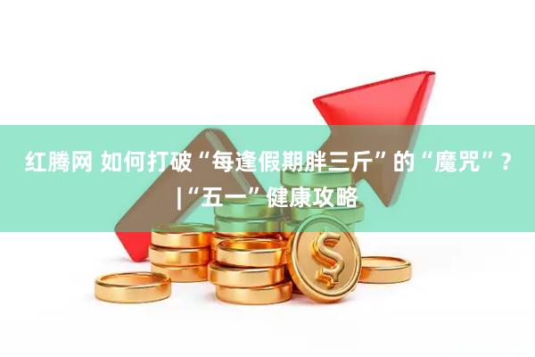 红腾网 如何打破“每逢假期胖三斤”的“魔咒”？|“五一”健康攻略