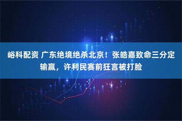 峪科配资 广东绝境绝杀北京！张皓嘉致命三分定输赢，许利民赛前狂言被打脸