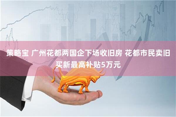 策略宝 广州花都两国企下场收旧房 花都市民卖旧买新最高补贴5万元