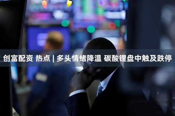创富配资 热点 | 多头情绪降温 碳酸锂盘中触及跌停