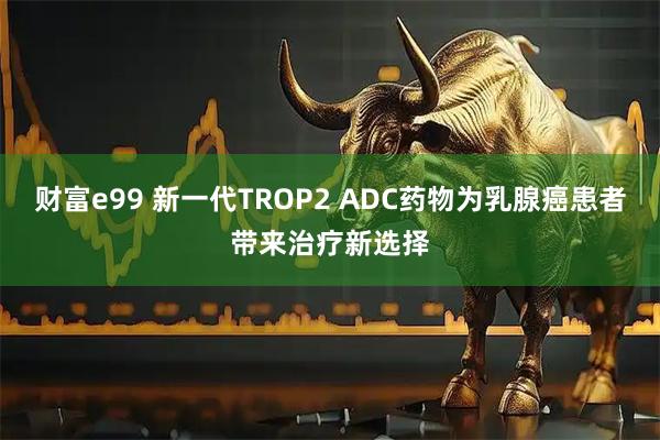 财富e99 新一代TROP2 ADC药物为乳腺癌患者带来治疗新选择