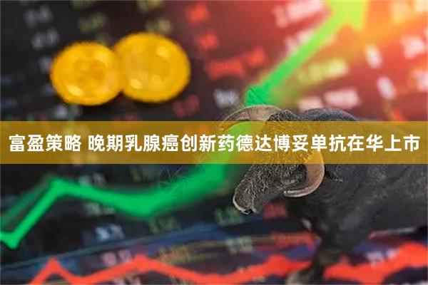 富盈策略 晚期乳腺癌创新药德达博妥单抗在华上市