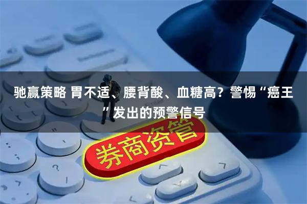 驰赢策略 胃不适、腰背酸、血糖高？警惕“癌王”发出的预警信号