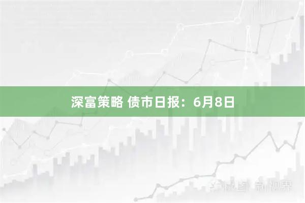 深富策略 债市日报：6月8日