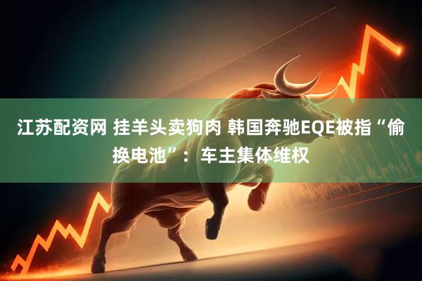 江苏配资网 挂羊头卖狗肉 韩国奔驰EQE被指“偷换电池”：车主集体维权
