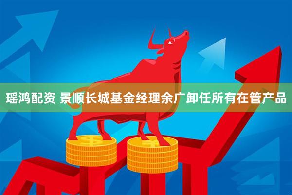瑶鸿配资 景顺长城基金经理余广卸任所有在管产品