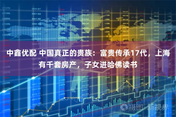 中鑫优配 中国真正的贵族:富贵传承17代,上海有千套房产,子女进哈佛读书