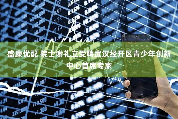 盛康优配 院士谢礼立受聘武汉经开区青少年创新中心首席专家